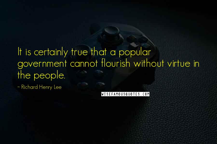 Richard Henry Lee Quotes: It is certainly true that a popular government cannot flourish without virtue in the people.
