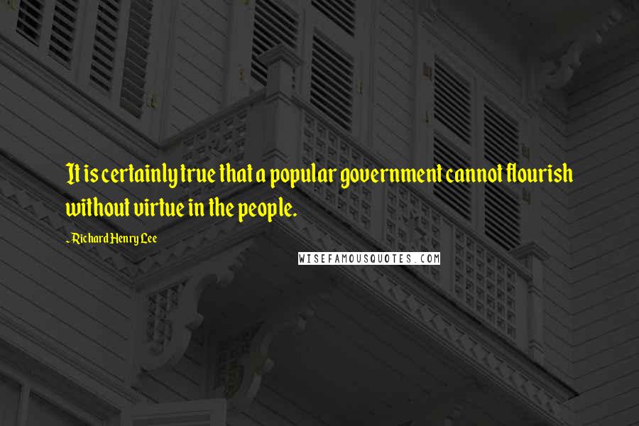 Richard Henry Lee Quotes: It is certainly true that a popular government cannot flourish without virtue in the people.