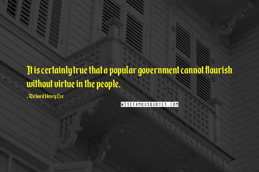 Richard Henry Lee Quotes: It is certainly true that a popular government cannot flourish without virtue in the people.