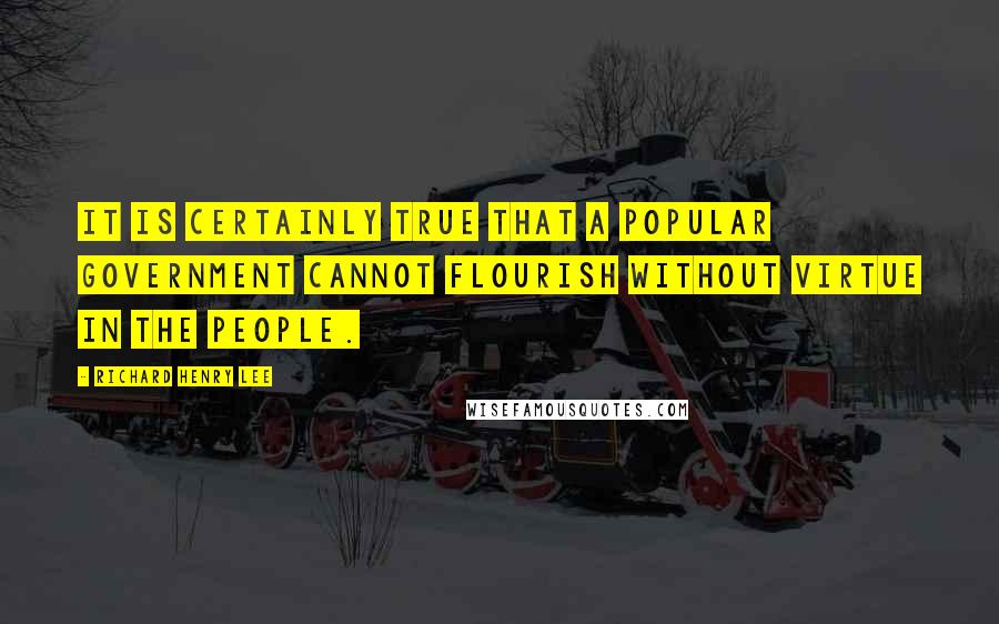 Richard Henry Lee Quotes: It is certainly true that a popular government cannot flourish without virtue in the people.