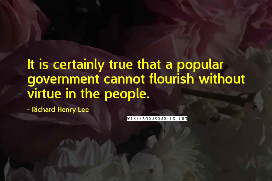 Richard Henry Lee Quotes: It is certainly true that a popular government cannot flourish without virtue in the people.