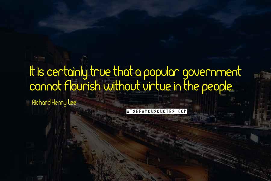 Richard Henry Lee Quotes: It is certainly true that a popular government cannot flourish without virtue in the people.