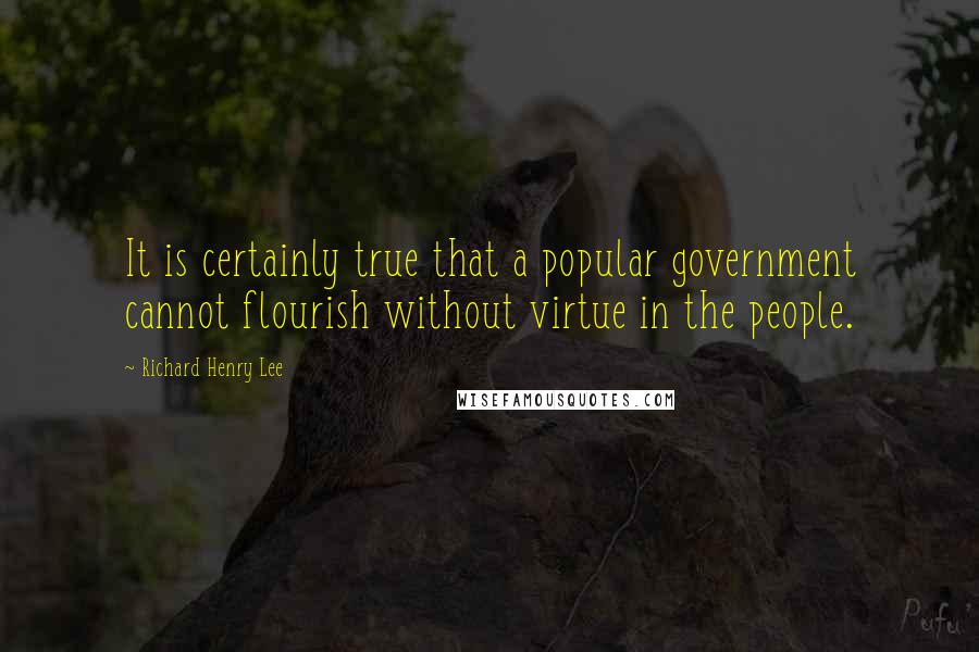 Richard Henry Lee Quotes: It is certainly true that a popular government cannot flourish without virtue in the people.