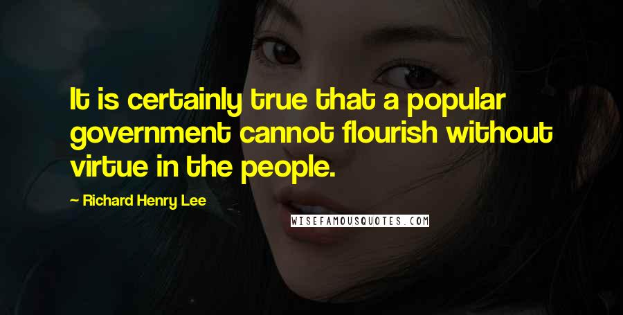 Richard Henry Lee Quotes: It is certainly true that a popular government cannot flourish without virtue in the people.