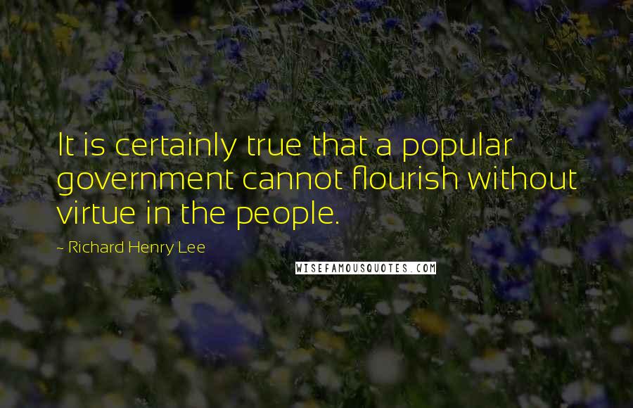 Richard Henry Lee Quotes: It is certainly true that a popular government cannot flourish without virtue in the people.