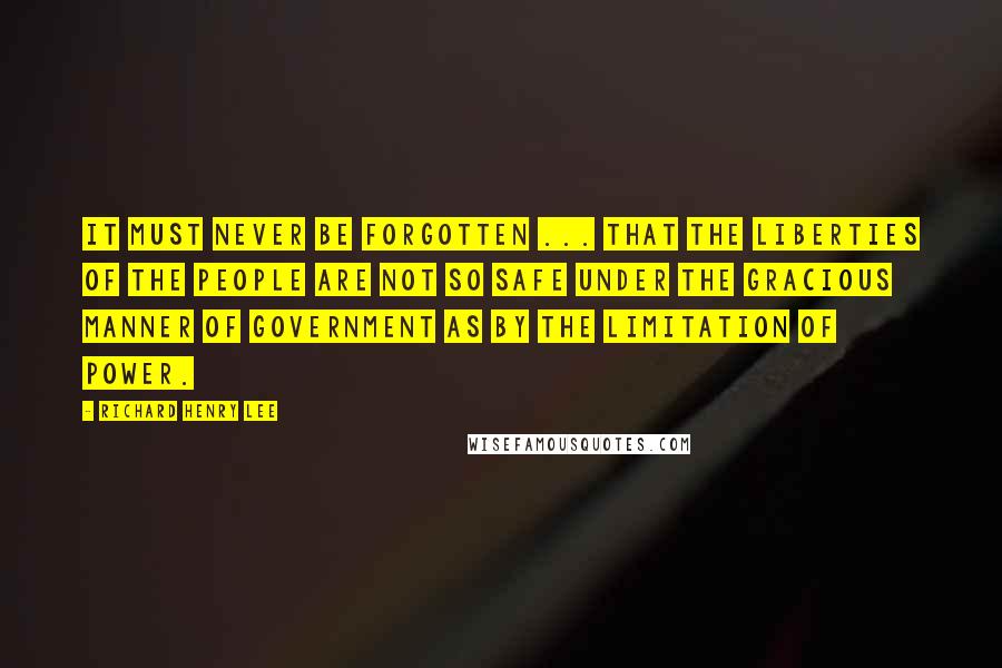 Richard Henry Lee Quotes: It must never be forgotten ... that the liberties of the people are not so safe under the gracious manner of government as by the limitation of power.