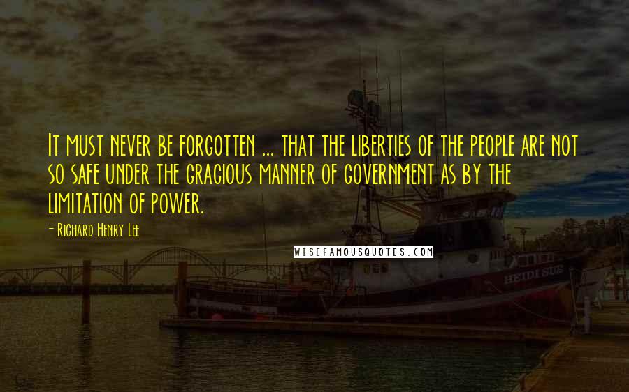 Richard Henry Lee Quotes: It must never be forgotten ... that the liberties of the people are not so safe under the gracious manner of government as by the limitation of power.