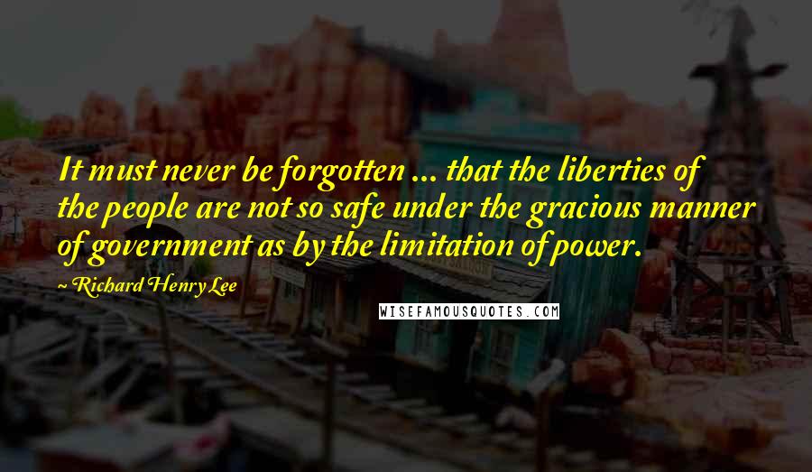 Richard Henry Lee Quotes: It must never be forgotten ... that the liberties of the people are not so safe under the gracious manner of government as by the limitation of power.