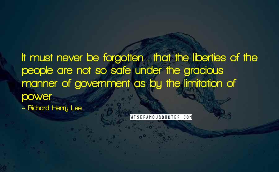 Richard Henry Lee Quotes: It must never be forgotten ... that the liberties of the people are not so safe under the gracious manner of government as by the limitation of power.