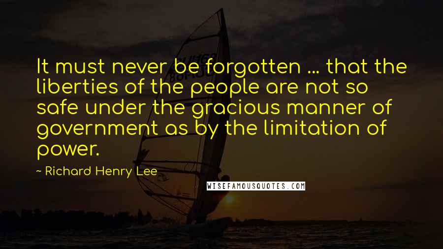 Richard Henry Lee Quotes: It must never be forgotten ... that the liberties of the people are not so safe under the gracious manner of government as by the limitation of power.