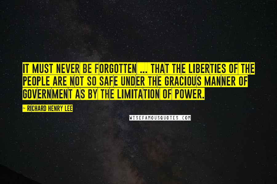 Richard Henry Lee Quotes: It must never be forgotten ... that the liberties of the people are not so safe under the gracious manner of government as by the limitation of power.