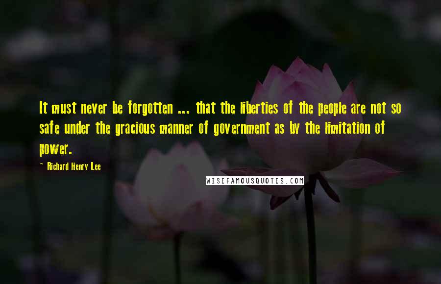 Richard Henry Lee Quotes: It must never be forgotten ... that the liberties of the people are not so safe under the gracious manner of government as by the limitation of power.