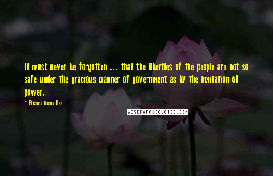 Richard Henry Lee Quotes: It must never be forgotten ... that the liberties of the people are not so safe under the gracious manner of government as by the limitation of power.