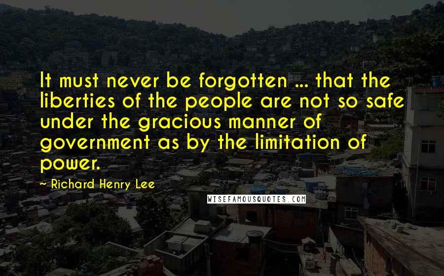 Richard Henry Lee Quotes: It must never be forgotten ... that the liberties of the people are not so safe under the gracious manner of government as by the limitation of power.