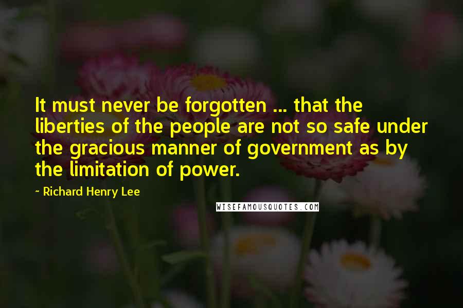 Richard Henry Lee Quotes: It must never be forgotten ... that the liberties of the people are not so safe under the gracious manner of government as by the limitation of power.