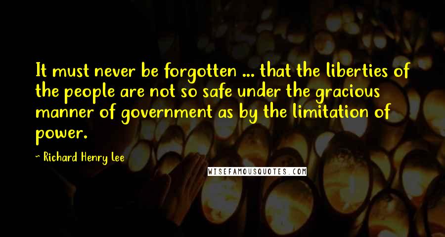 Richard Henry Lee Quotes: It must never be forgotten ... that the liberties of the people are not so safe under the gracious manner of government as by the limitation of power.