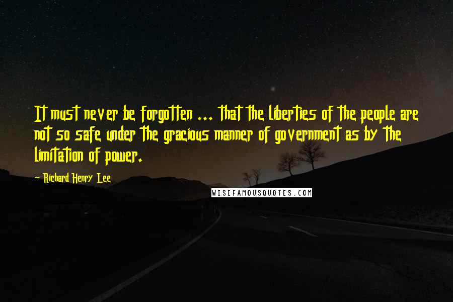 Richard Henry Lee Quotes: It must never be forgotten ... that the liberties of the people are not so safe under the gracious manner of government as by the limitation of power.