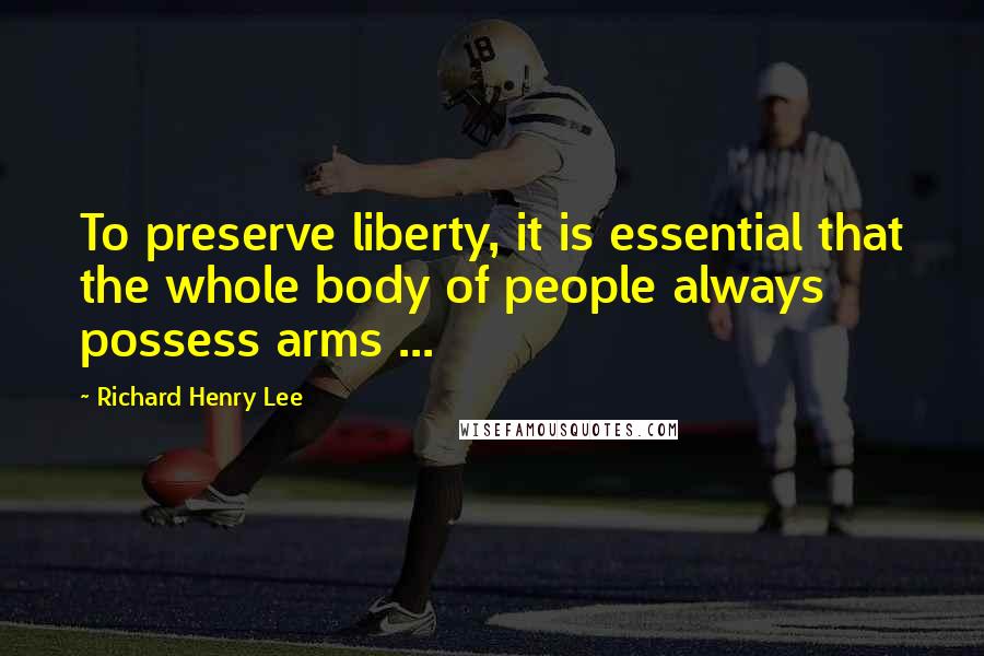Richard Henry Lee Quotes: To preserve liberty, it is essential that the whole body of people always possess arms ...