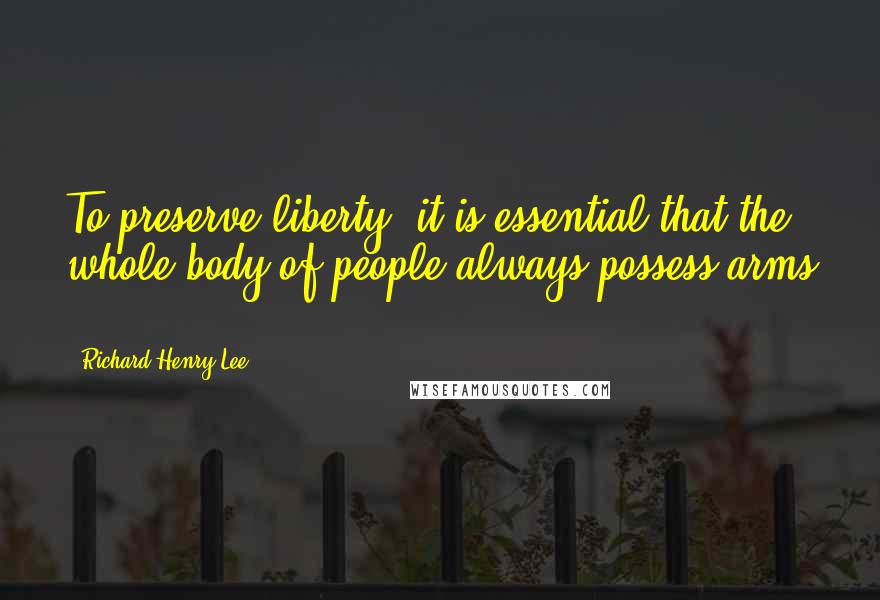 Richard Henry Lee Quotes: To preserve liberty, it is essential that the whole body of people always possess arms ...