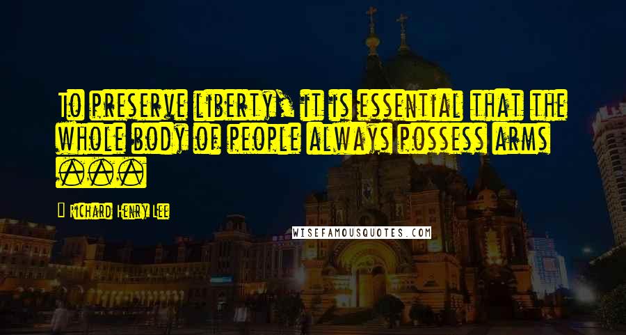 Richard Henry Lee Quotes: To preserve liberty, it is essential that the whole body of people always possess arms ...