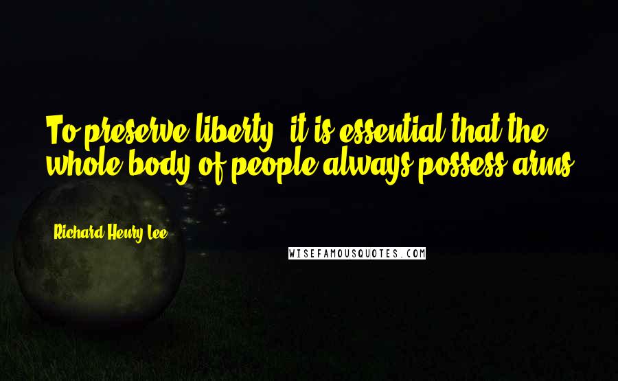 Richard Henry Lee Quotes: To preserve liberty, it is essential that the whole body of people always possess arms ...