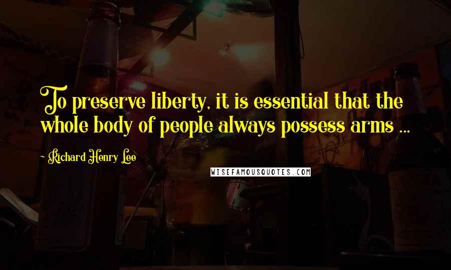 Richard Henry Lee Quotes: To preserve liberty, it is essential that the whole body of people always possess arms ...