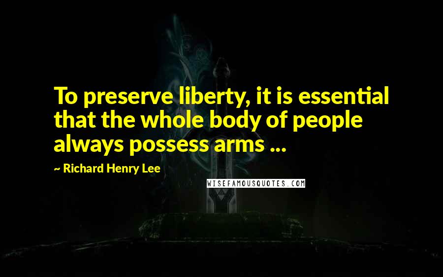 Richard Henry Lee Quotes: To preserve liberty, it is essential that the whole body of people always possess arms ...