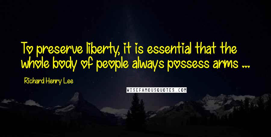 Richard Henry Lee Quotes: To preserve liberty, it is essential that the whole body of people always possess arms ...