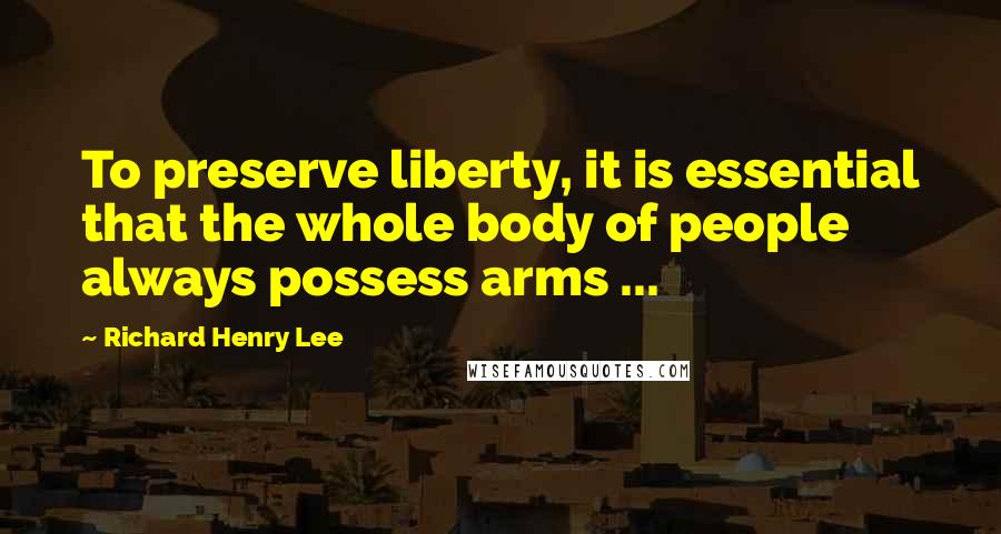 Richard Henry Lee Quotes: To preserve liberty, it is essential that the whole body of people always possess arms ...