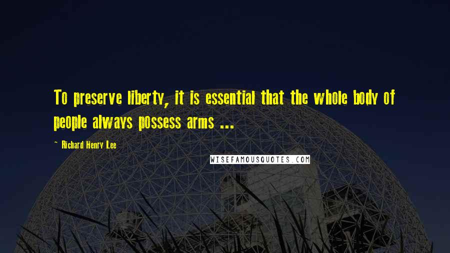 Richard Henry Lee Quotes: To preserve liberty, it is essential that the whole body of people always possess arms ...