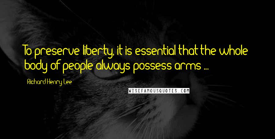 Richard Henry Lee Quotes: To preserve liberty, it is essential that the whole body of people always possess arms ...
