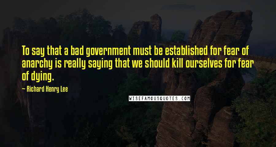 Richard Henry Lee Quotes: To say that a bad government must be established for fear of anarchy is really saying that we should kill ourselves for fear of dying.