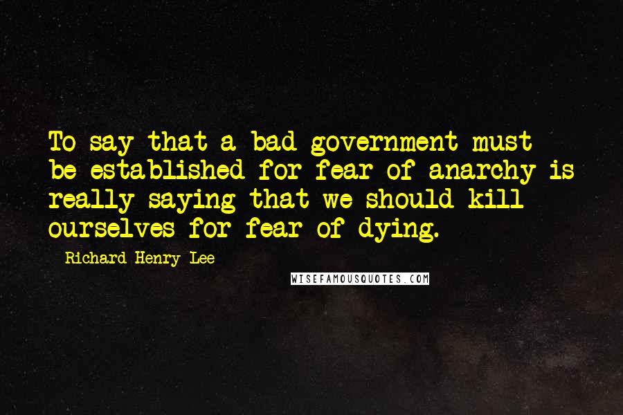 Richard Henry Lee Quotes: To say that a bad government must be established for fear of anarchy is really saying that we should kill ourselves for fear of dying.