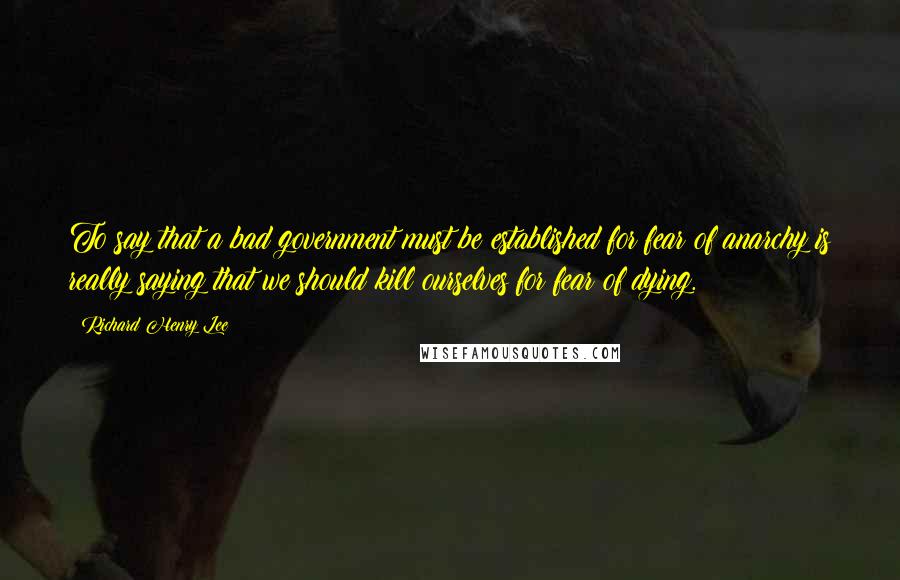 Richard Henry Lee Quotes: To say that a bad government must be established for fear of anarchy is really saying that we should kill ourselves for fear of dying.