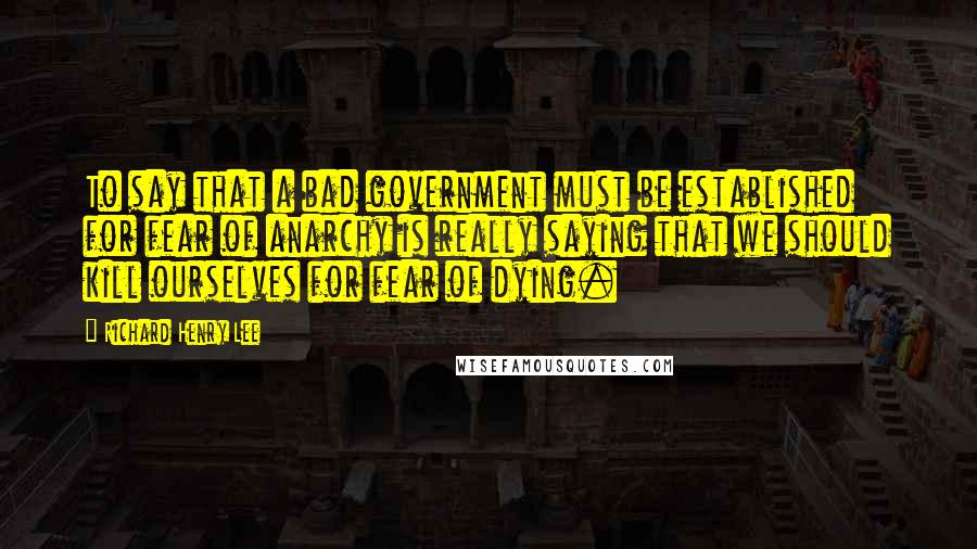 Richard Henry Lee Quotes: To say that a bad government must be established for fear of anarchy is really saying that we should kill ourselves for fear of dying.