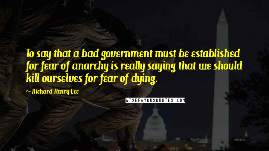 Richard Henry Lee Quotes: To say that a bad government must be established for fear of anarchy is really saying that we should kill ourselves for fear of dying.