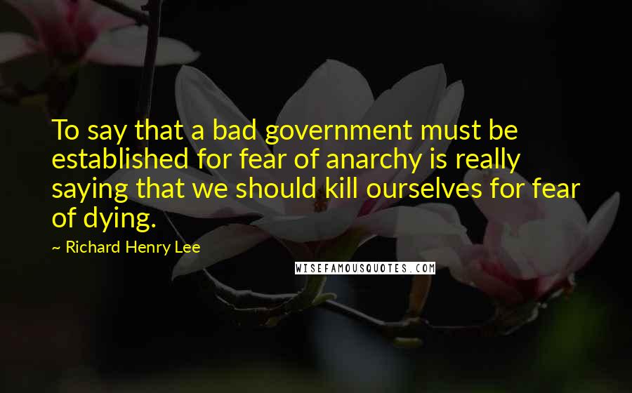 Richard Henry Lee Quotes: To say that a bad government must be established for fear of anarchy is really saying that we should kill ourselves for fear of dying.