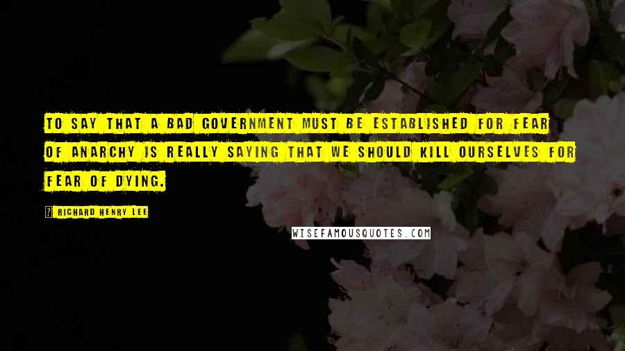 Richard Henry Lee Quotes: To say that a bad government must be established for fear of anarchy is really saying that we should kill ourselves for fear of dying.