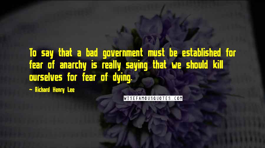 Richard Henry Lee Quotes: To say that a bad government must be established for fear of anarchy is really saying that we should kill ourselves for fear of dying.