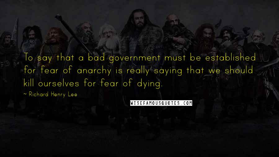 Richard Henry Lee Quotes: To say that a bad government must be established for fear of anarchy is really saying that we should kill ourselves for fear of dying.