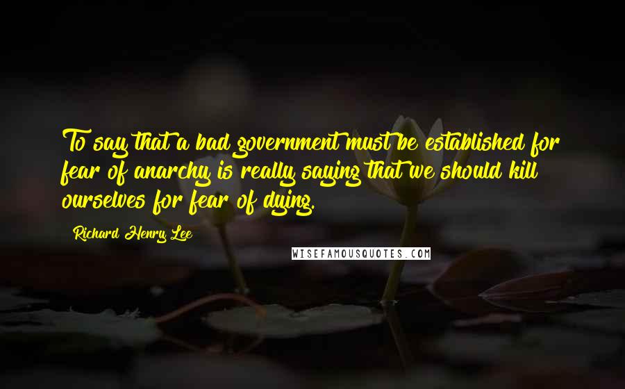 Richard Henry Lee Quotes: To say that a bad government must be established for fear of anarchy is really saying that we should kill ourselves for fear of dying.