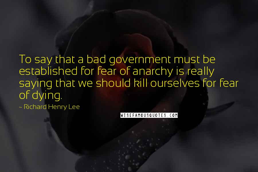 Richard Henry Lee Quotes: To say that a bad government must be established for fear of anarchy is really saying that we should kill ourselves for fear of dying.