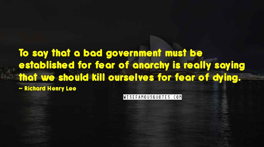 Richard Henry Lee Quotes: To say that a bad government must be established for fear of anarchy is really saying that we should kill ourselves for fear of dying.