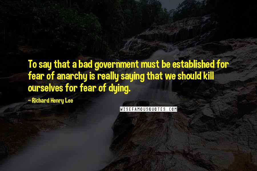 Richard Henry Lee Quotes: To say that a bad government must be established for fear of anarchy is really saying that we should kill ourselves for fear of dying.