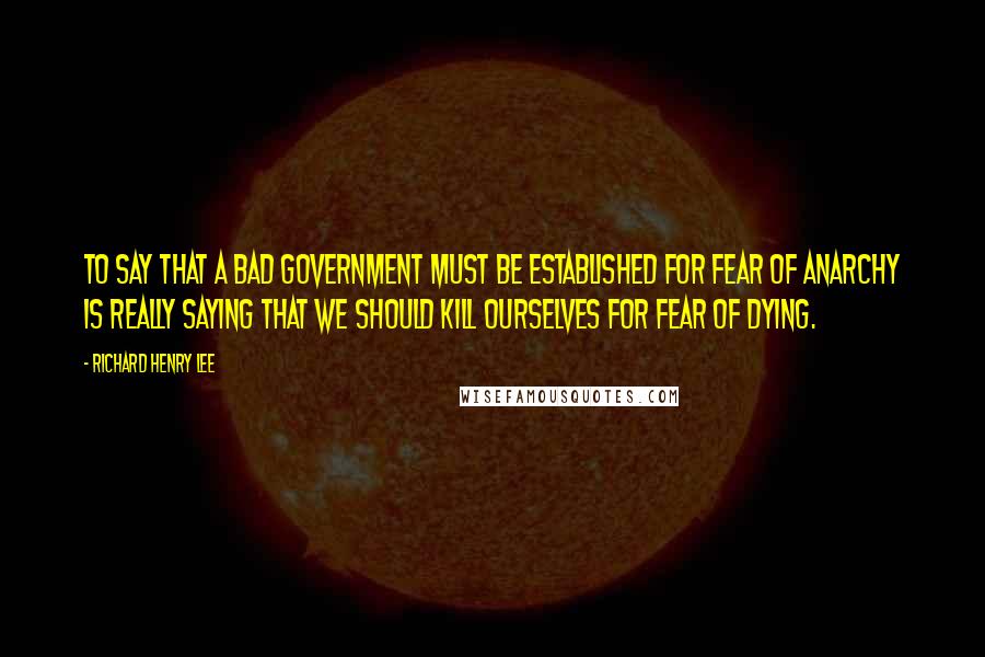 Richard Henry Lee Quotes: To say that a bad government must be established for fear of anarchy is really saying that we should kill ourselves for fear of dying.