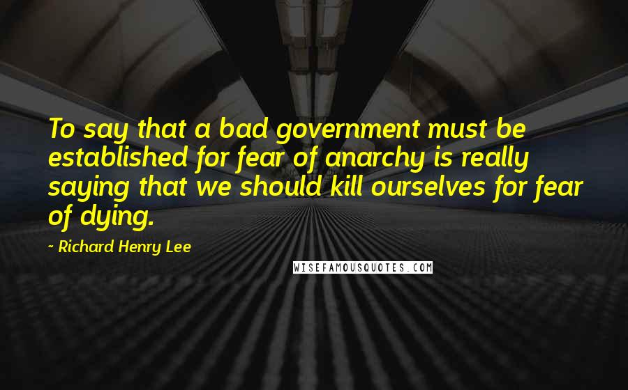 Richard Henry Lee Quotes: To say that a bad government must be established for fear of anarchy is really saying that we should kill ourselves for fear of dying.