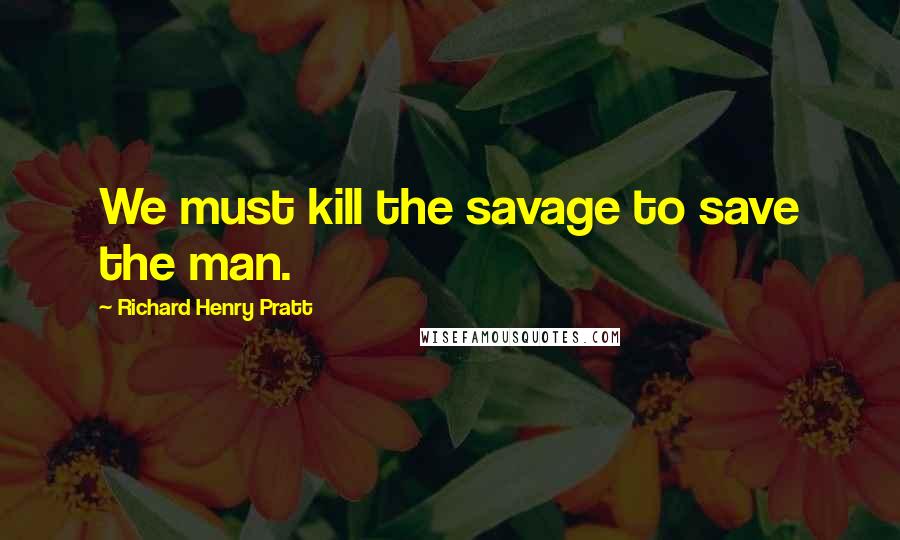 Richard Henry Pratt Quotes: We must kill the savage to save the man.