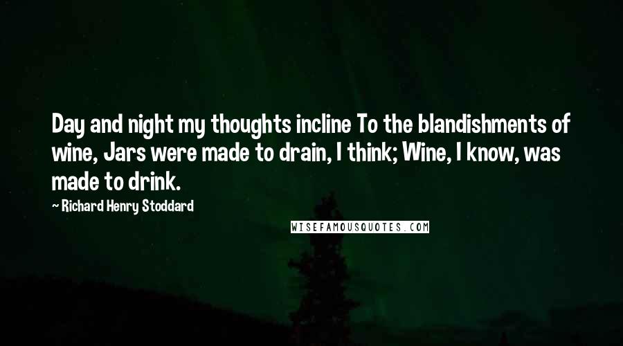 Richard Henry Stoddard Quotes: Day and night my thoughts incline To the blandishments of wine, Jars were made to drain, I think; Wine, I know, was made to drink.