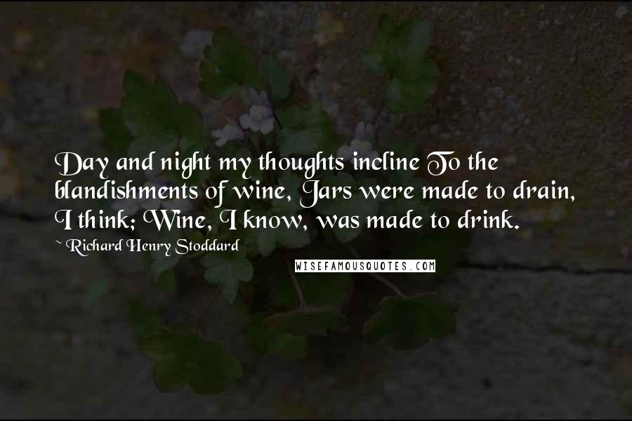 Richard Henry Stoddard Quotes: Day and night my thoughts incline To the blandishments of wine, Jars were made to drain, I think; Wine, I know, was made to drink.
