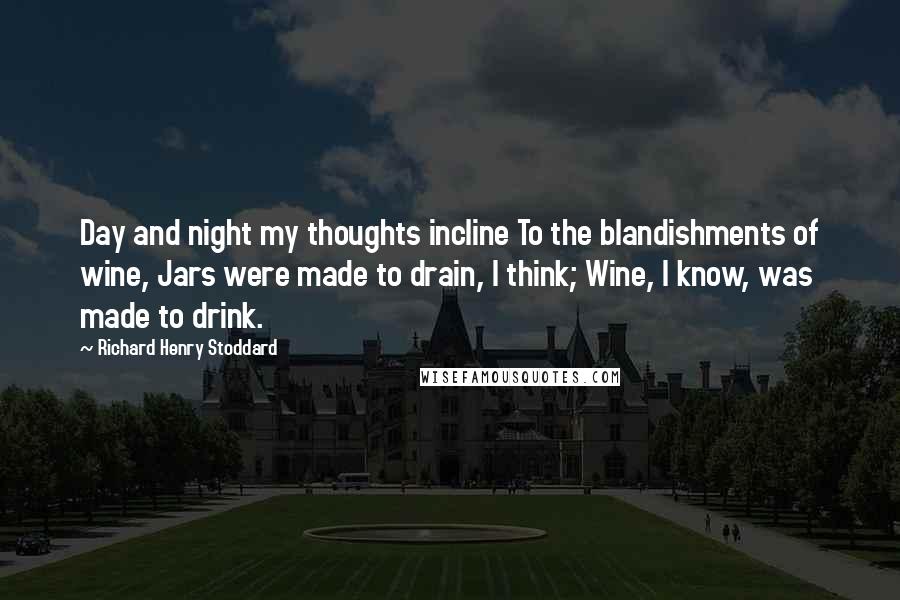 Richard Henry Stoddard Quotes: Day and night my thoughts incline To the blandishments of wine, Jars were made to drain, I think; Wine, I know, was made to drink.